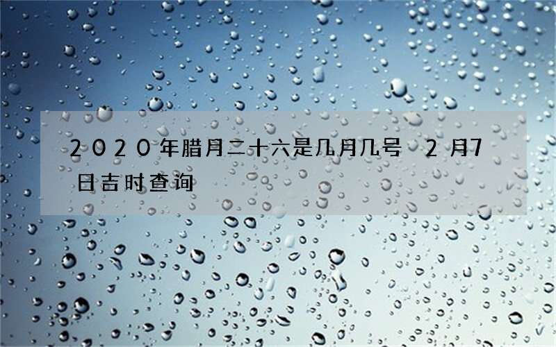 2020年腊月二十六是几月几号 2月7日吉时查询